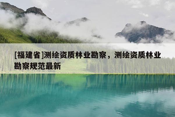 [福建省]測繪資質(zhì)林業(yè)勘察，測繪資質(zhì)林業(yè)勘察規(guī)范最新