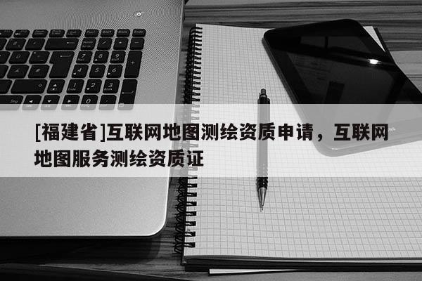 [福建省]互聯(lián)網(wǎng)地圖測繪資質(zhì)申請，互聯(lián)網(wǎng)地圖服務測繪資質(zhì)證