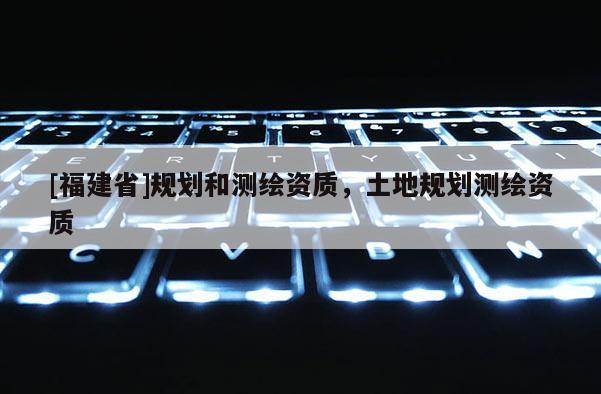 [福建省]規(guī)劃和測(cè)繪資質(zhì)，土地規(guī)劃測(cè)繪資質(zhì)