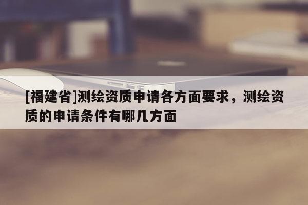 [福建省]測繪資質(zhì)申請各方面要求，測繪資質(zhì)的申請條件有哪幾方面