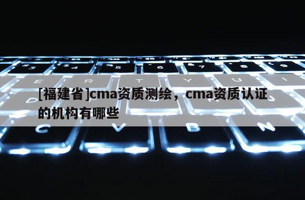 [福建省]cma資質(zhì)測(cè)繪，cma資質(zhì)認(rèn)證的機(jī)構(gòu)有哪些