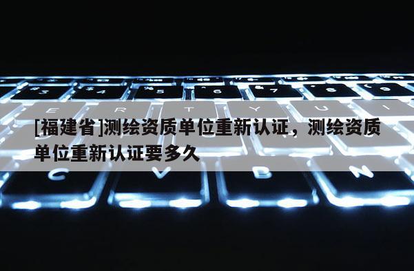 [福建省]測繪資質(zhì)單位重新認(rèn)證，測繪資質(zhì)單位重新認(rèn)證要多久
