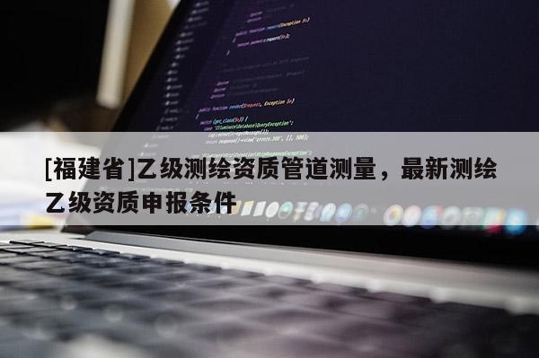 [福建省]乙級測繪資質管道測量，最新測繪乙級資質申報條件