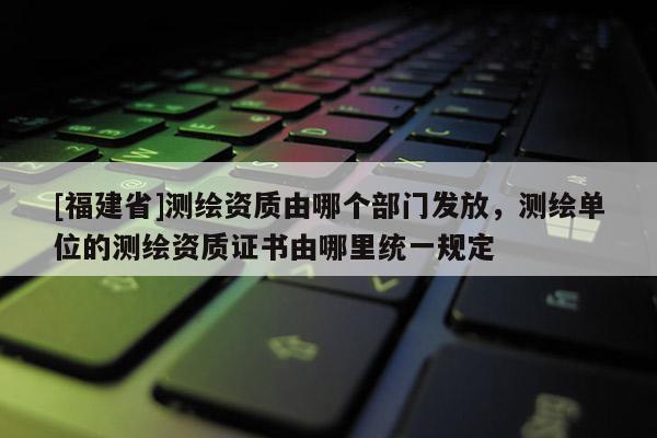 [福建省]測繪資質(zhì)由哪個部門發(fā)放，測繪單位的測繪資質(zhì)證書由哪里統(tǒng)一規(guī)定
