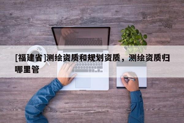 [福建省]測繪資質(zhì)和規(guī)劃資質(zhì)，測繪資質(zhì)歸哪里管
