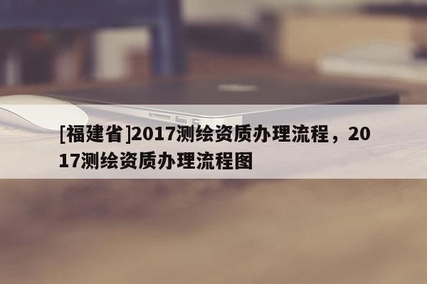 [福建省]2017測繪資質(zhì)辦理流程，2017測繪資質(zhì)辦理流程圖