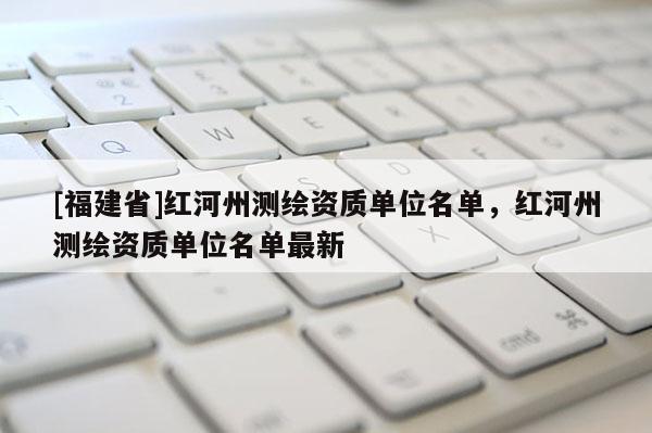 [福建省]紅河州測(cè)繪資質(zhì)單位名單，紅河州測(cè)繪資質(zhì)單位名單最新