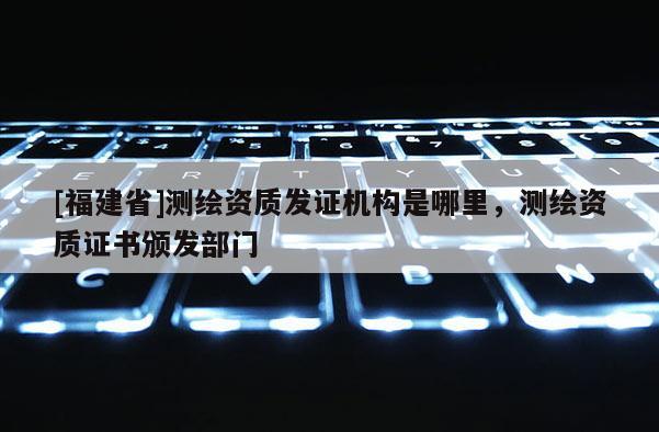 [福建省]測繪資質發(fā)證機構是哪里，測繪資質證書頒發(fā)部門