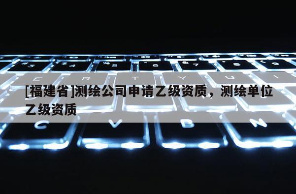 [福建省]測(cè)繪公司申請(qǐng)乙級(jí)資質(zhì)，測(cè)繪單位乙級(jí)資質(zhì)
