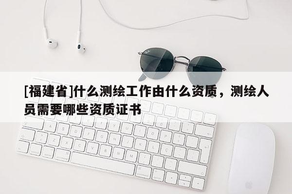 [福建省]什么測繪工作由什么資質(zhì)，測繪人員需要哪些資質(zhì)證書