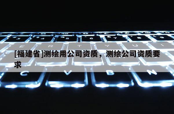 [福建省]測(cè)繪用公司資質(zhì)，測(cè)繪公司資質(zhì)要求