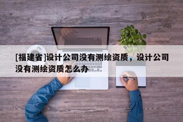 [福建省]設(shè)計(jì)公司沒(méi)有測(cè)繪資質(zhì)，設(shè)計(jì)公司沒(méi)有測(cè)繪資質(zhì)怎么辦