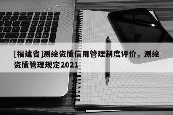 [福建省]測(cè)繪資質(zhì)信用管理制度評(píng)價(jià)，測(cè)繪資質(zhì)管理規(guī)定2021