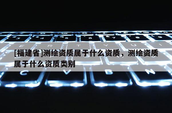 [福建省]測(cè)繪資質(zhì)屬于什么資質(zhì)，測(cè)繪資質(zhì)屬于什么資質(zhì)類別
