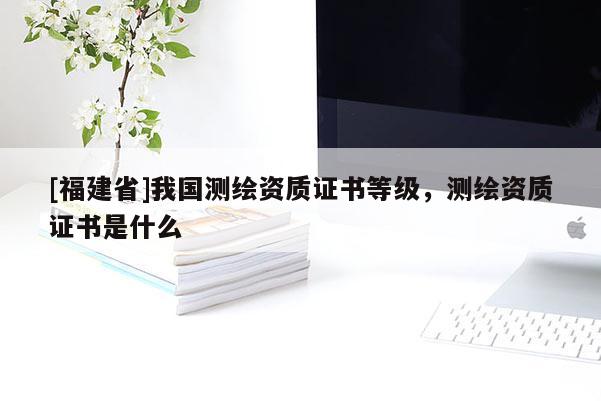 [福建省]我國(guó)測(cè)繪資質(zhì)證書(shū)等級(jí)，測(cè)繪資質(zhì)證書(shū)是什么