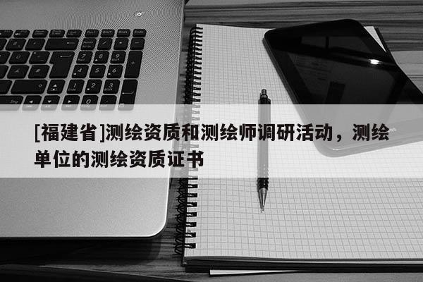 [福建省]測(cè)繪資質(zhì)和測(cè)繪師調(diào)研活動(dòng)，測(cè)繪單位的測(cè)繪資質(zhì)證書(shū)