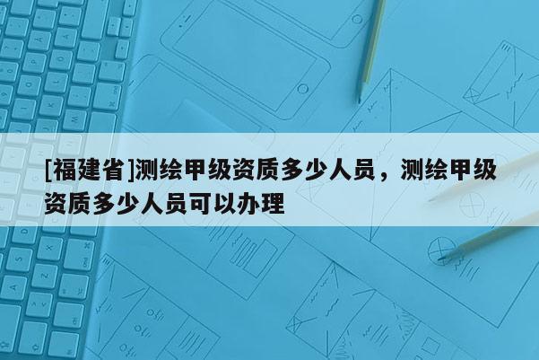 [福建省]測繪甲級資質(zhì)多少人員，測繪甲級資質(zhì)多少人員可以辦理