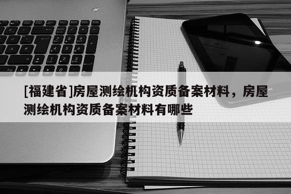 [福建省]房屋測(cè)繪機(jī)構(gòu)資質(zhì)備案材料，房屋測(cè)繪機(jī)構(gòu)資質(zhì)備案材料有哪些