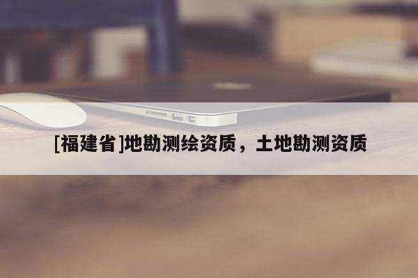[福建省]地勘測(cè)繪資質(zhì)，土地勘測(cè)資質(zhì)