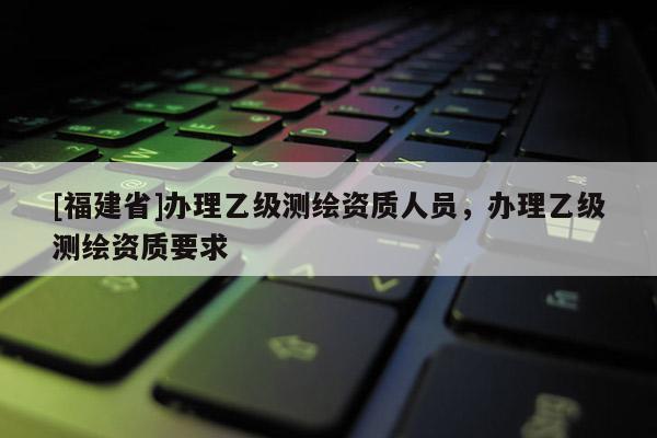 [福建省]辦理乙級(jí)測(cè)繪資質(zhì)人員，辦理乙級(jí)測(cè)繪資質(zhì)要求