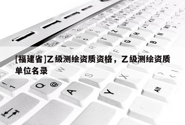 [福建省]乙級(jí)測(cè)繪資質(zhì)資格，乙級(jí)測(cè)繪資質(zhì)單位名錄