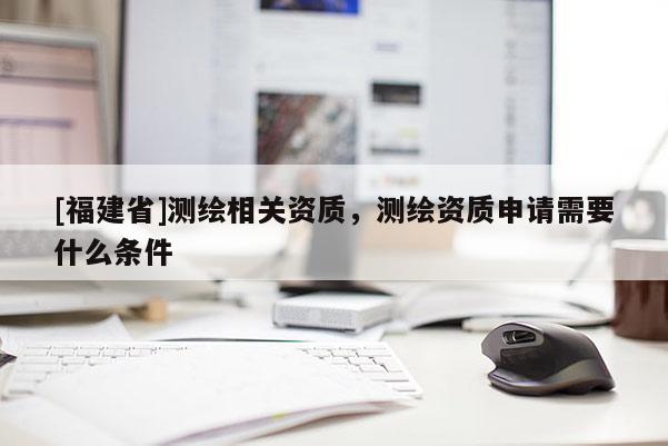 [福建省]測繪相關(guān)資質(zhì)，測繪資質(zhì)申請需要什么條件