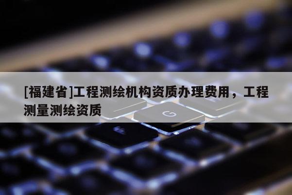 [福建省]工程測繪機構資質(zhì)辦理費用，工程測量測繪資質(zhì)