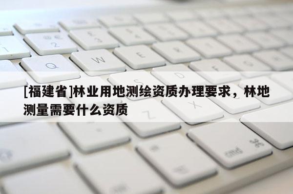 [福建省]林業(yè)用地測繪資質(zhì)辦理要求，林地測量需要什么資質(zhì)