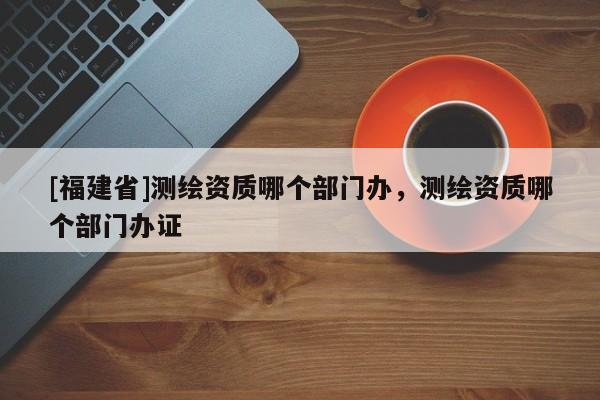 [福建省]測繪資質(zhì)哪個部門辦，測繪資質(zhì)哪個部門辦證