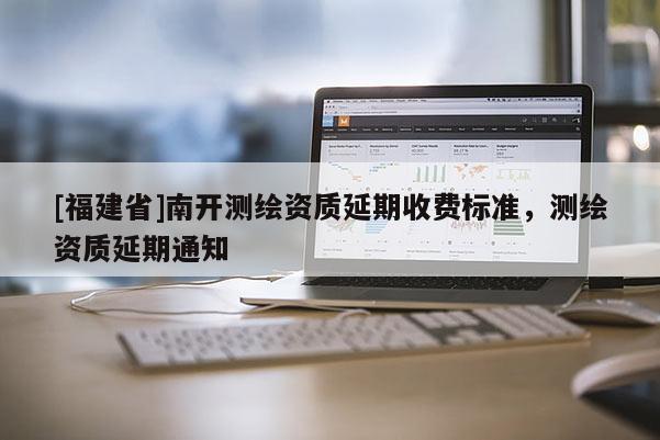 [福建省]南開測繪資質(zhì)延期收費標(biāo)準(zhǔn)，測繪資質(zhì)延期通知