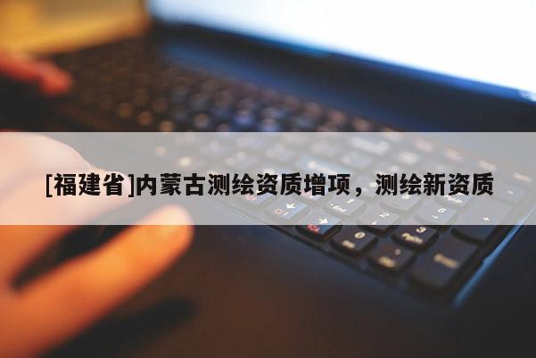 [福建省]內(nèi)蒙古測(cè)繪資質(zhì)增項(xiàng)，測(cè)繪新資質(zhì)