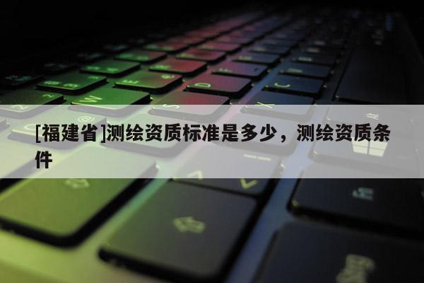 [福建省]測繪資質(zhì)標準是多少，測繪資質(zhì)條件