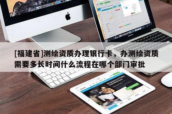 [福建省]測繪資質辦理銀行卡，辦測繪資質需要多長時間什么流程在哪個部門審批