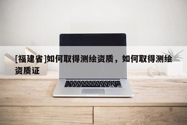 [福建省]如何取得測(cè)繪資質(zhì)，如何取得測(cè)繪資質(zhì)證