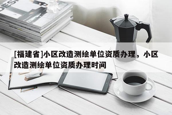 [福建省]小區(qū)改造測(cè)繪單位資質(zhì)辦理，小區(qū)改造測(cè)繪單位資質(zhì)辦理時(shí)間