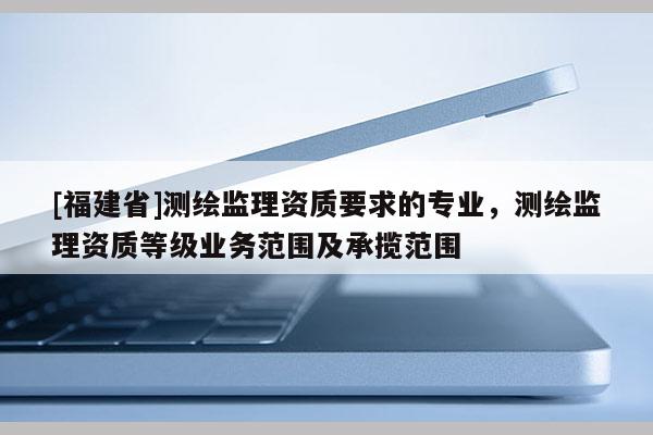[福建省]測繪監(jiān)理資質(zhì)要求的專業(yè)，測繪監(jiān)理資質(zhì)等級業(yè)務(wù)范圍及承攬范圍