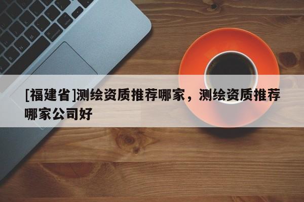 [福建省]測繪資質(zhì)推薦哪家，測繪資質(zhì)推薦哪家公司好