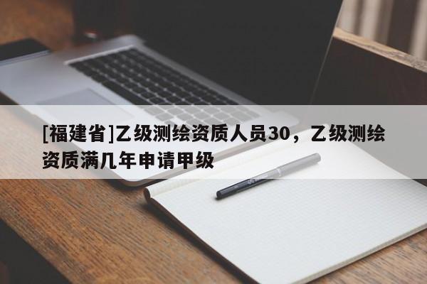 [福建省]乙級測繪資質(zhì)人員30，乙級測繪資質(zhì)滿幾年申請甲級