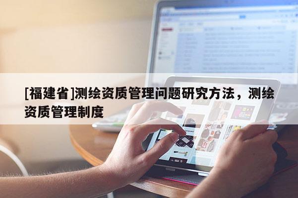 [福建省]測(cè)繪資質(zhì)管理問(wèn)題研究方法，測(cè)繪資質(zhì)管理制度
