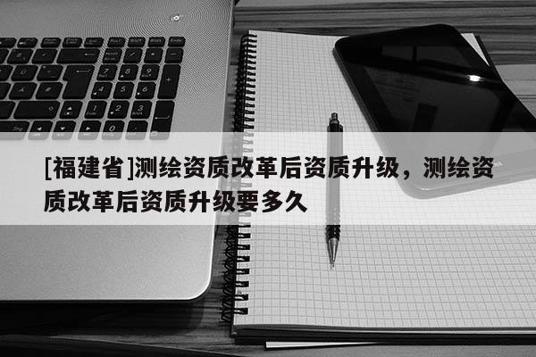 [福建省]測(cè)繪資質(zhì)改革后資質(zhì)升級(jí)，測(cè)繪資質(zhì)改革后資質(zhì)升級(jí)要多久