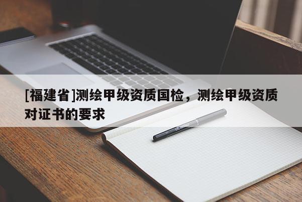 [福建省]測繪甲級資質(zhì)國檢，測繪甲級資質(zhì)對證書的要求