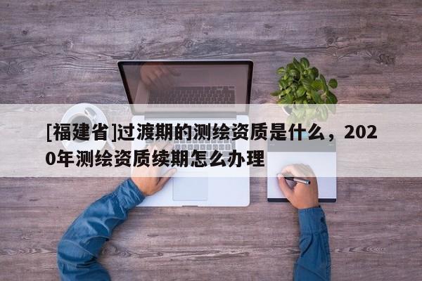 [福建省]過(guò)渡期的測(cè)繪資質(zhì)是什么，2020年測(cè)繪資質(zhì)續(xù)期怎么辦理
