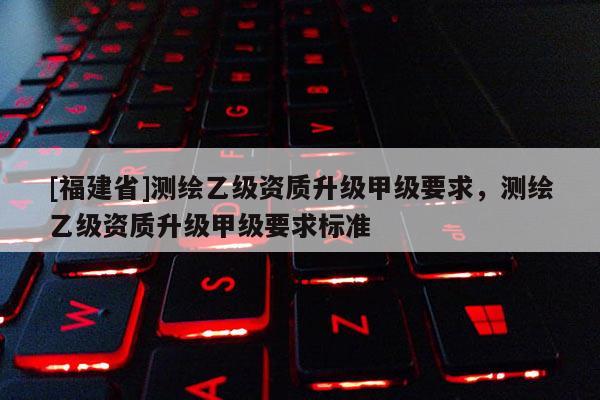 [福建省]測繪乙級資質(zhì)升級甲級要求，測繪乙級資質(zhì)升級甲級要求標(biāo)準(zhǔn)