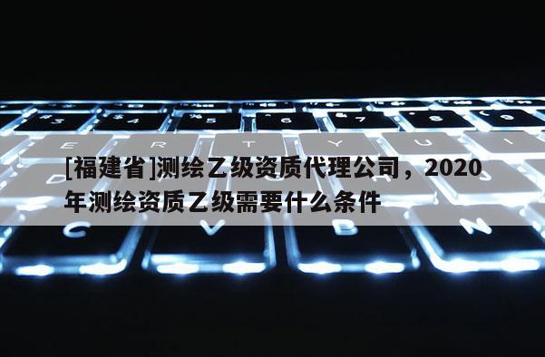 [福建省]測繪乙級資質(zhì)代理公司，2020年測繪資質(zhì)乙級需要什么條件