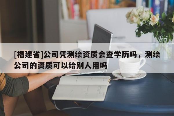 [福建省]公司憑測繪資質(zhì)會查學歷嗎，測繪公司的資質(zhì)可以給別人用嗎