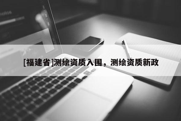 [福建省]測(cè)繪資質(zhì)入圍，測(cè)繪資質(zhì)新政