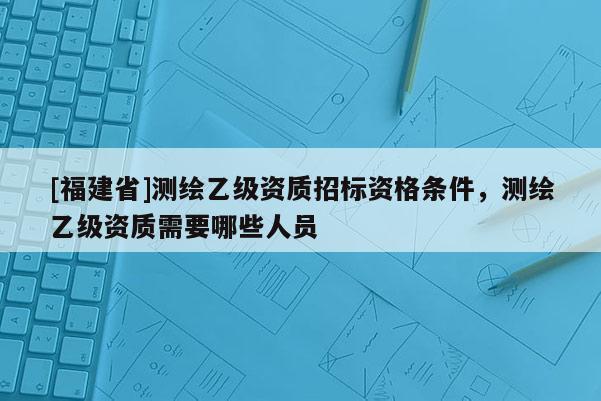 [福建省]測(cè)繪乙級(jí)資質(zhì)招標(biāo)資格條件，測(cè)繪乙級(jí)資質(zhì)需要哪些人員