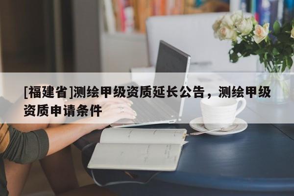 [福建省]測繪甲級(jí)資質(zhì)延長公告，測繪甲級(jí)資質(zhì)申請條件