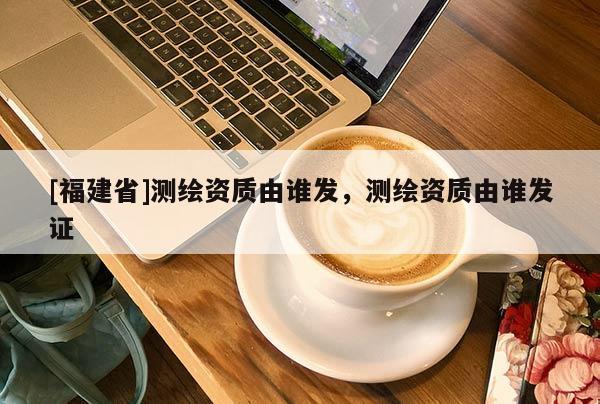 [福建省]測繪資質(zhì)由誰發(fā)，測繪資質(zhì)由誰發(fā)證
