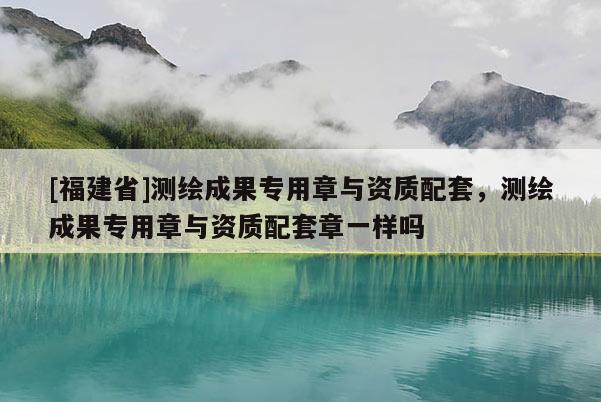 [福建省]測(cè)繪成果專(zhuān)用章與資質(zhì)配套，測(cè)繪成果專(zhuān)用章與資質(zhì)配套章一樣嗎